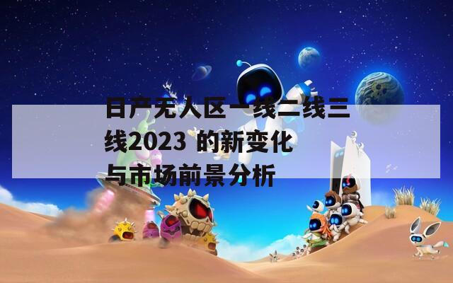 日产无人区一线二线三线2023 的新变化与市场前景分析