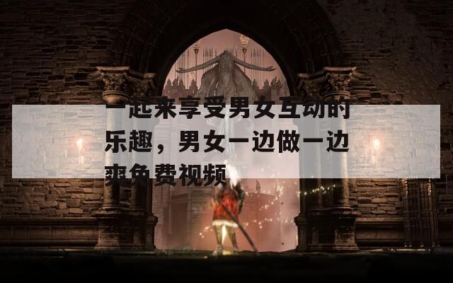 一起来享受男女互动的乐趣，男女一边做一边爽免费视频