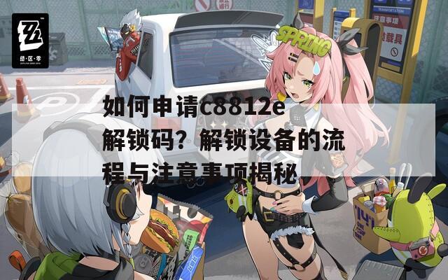 如何申请c8812e解锁码？解锁设备的流程与注意事项揭秘