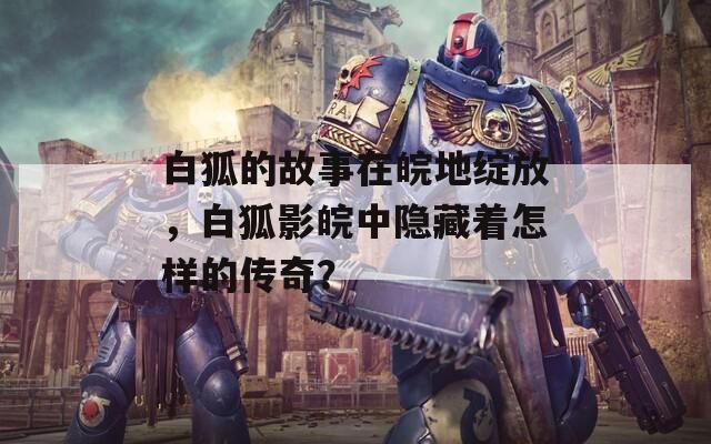 白狐的故事在皖地绽放，白狐影皖中隐藏着怎样的传奇？