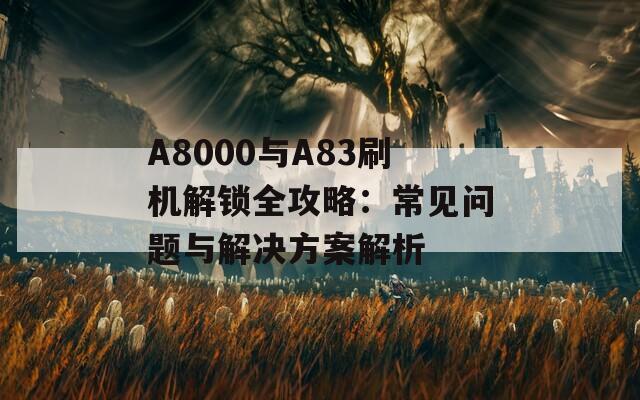 A8000与A83刷机解锁全攻略：常见问题与解决方案解析