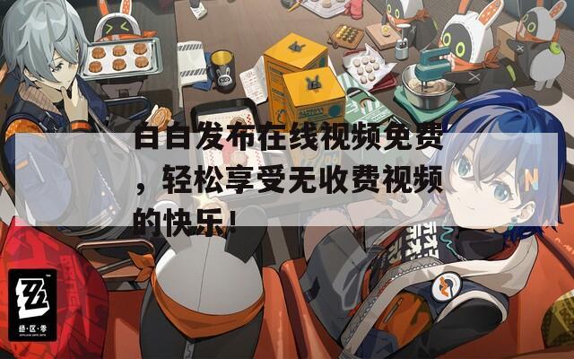 白白发布在线视频免费，轻松享受无收费视频的快乐！