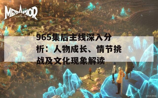 965集后主线深入分析：人物成长、情节挑战及文化现象解读