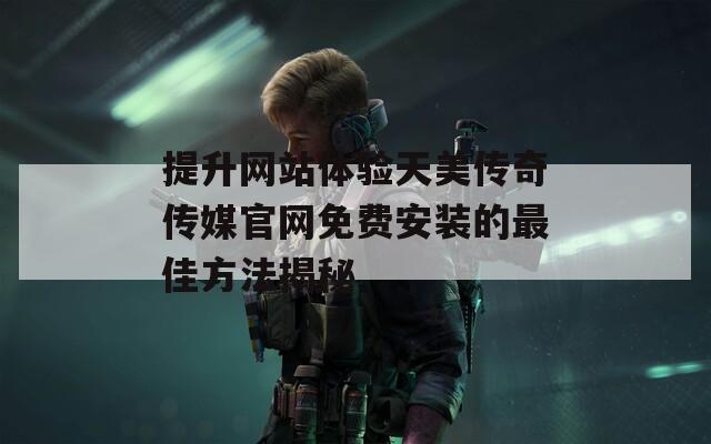 提升网站体验天美传奇传媒官网免费安装的最佳方法揭秘