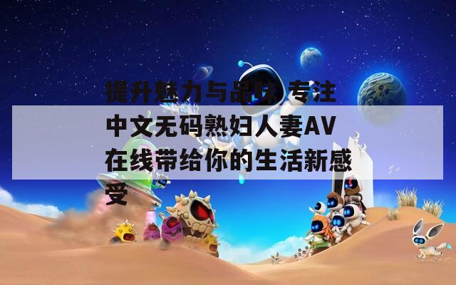 提升魅力与品味 专注中文无码熟妇人妻AV在线带给你的生活新感受