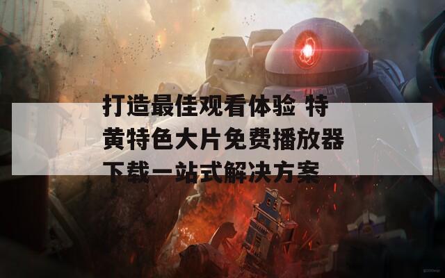 打造最佳观看体验 特黄特色大片免费播放器下载一站式解决方案