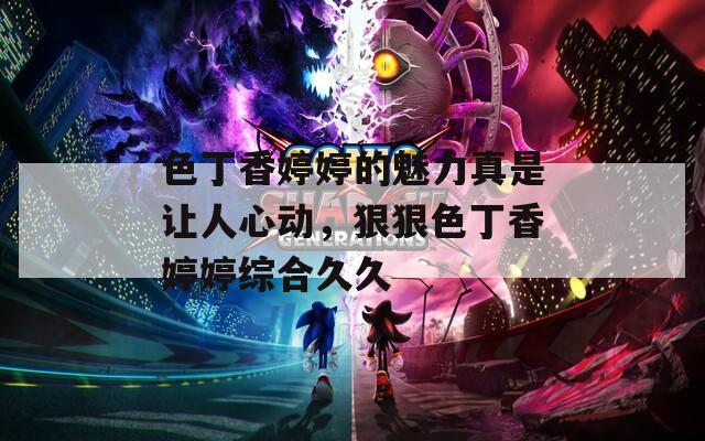 色丁香婷婷的魅力真是让人心动，狠狠色丁香婷婷综合久久