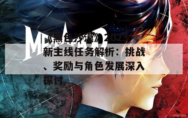 《黑色沙漠》2023新主线任务解析：挑战、奖励与角色发展深入探讨