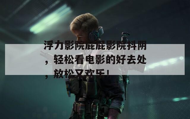 浮力影院屁屁影院抖阴，轻松看电影的好去处，放松又欢乐！