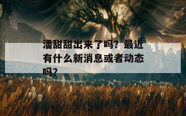 潘甜甜出来了吗？最近有什么新消息或者动态吗？