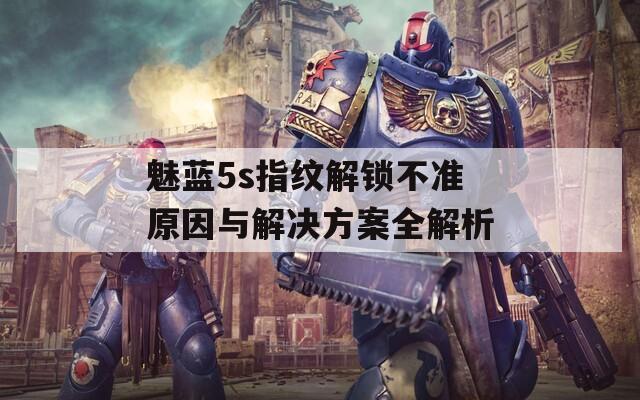魅蓝5s指纹解锁不准原因与解决方案全解析
