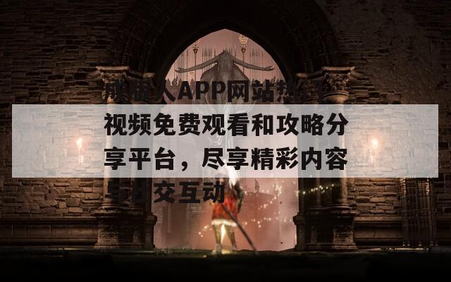 成版人APP网站热门视频免费观看和攻略分享平台，尽享精彩内容与社交互动