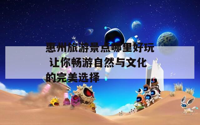 惠州旅游景点哪里好玩 让你畅游自然与文化的完美选择