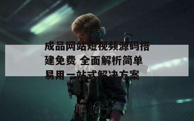 成品网站短视频源码搭建免费 全面解析简单易用一站式解决方案