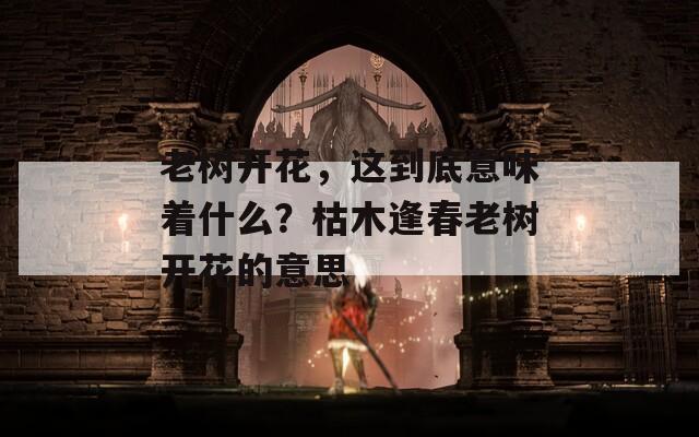 老树开花，这到底意味着什么？枯木逢春老树开花的意思