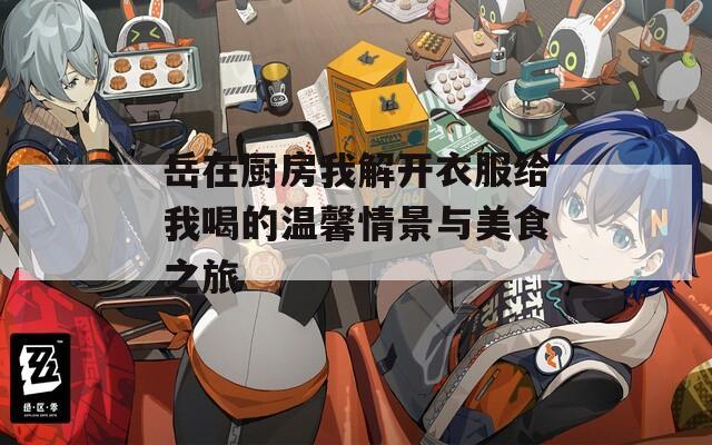 岳在厨房我解开衣服给我喝的温馨情景与美食之旅
