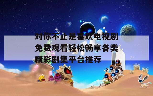 对你不止是喜欢电视剧免费观看轻松畅享各类精彩剧集平台推荐