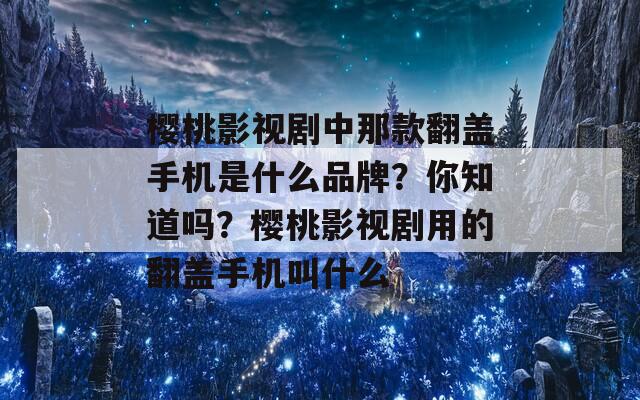 樱桃影视剧中那款翻盖手机是什么品牌？你知道吗？樱桃影视剧用的翻盖手机叫什么