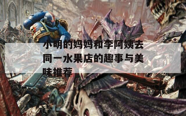 小明的妈妈和李阿姨去同一水果店的趣事与美味推荐