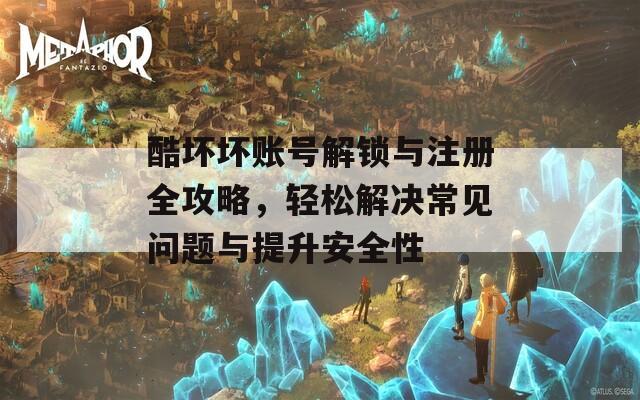 酷坏坏账号解锁与注册全攻略，轻松解决常见问题与提升安全性