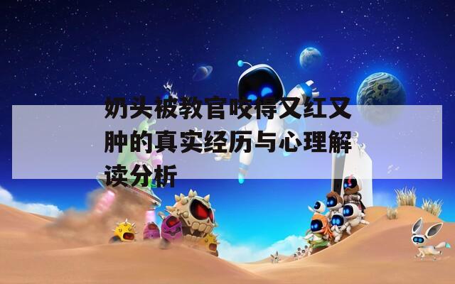 奶头被教官咬得又红又肿的真实经历与心理解读分析