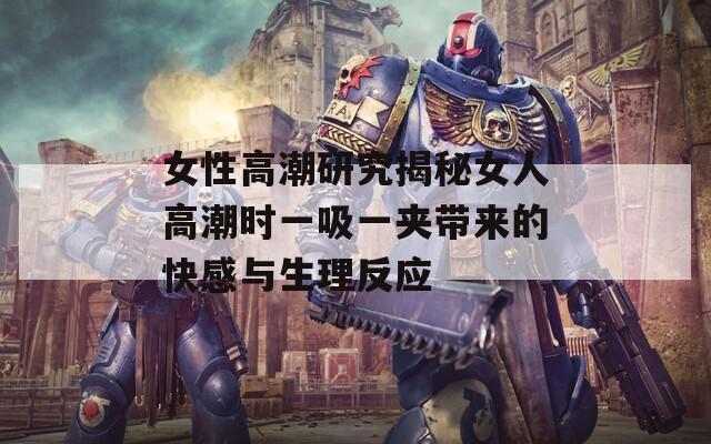 女性高潮研究揭秘女人高潮时一吸一夹带来的快感与生理反应