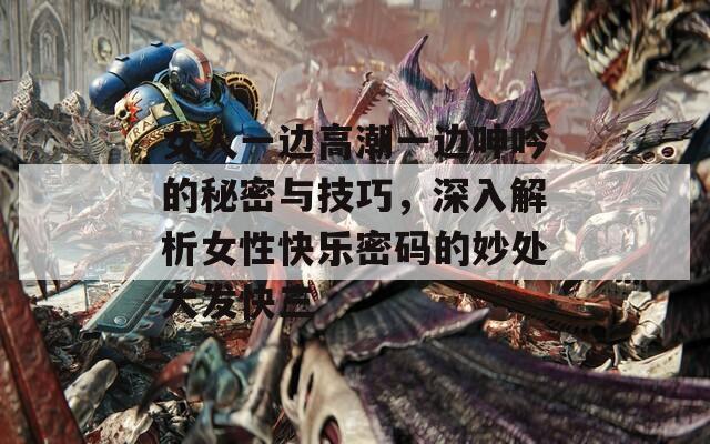 女人一边高潮一边呻吟的秘密与技巧，深入解析女性快乐密码的妙处大发快三