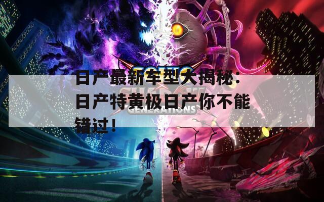 日产最新车型大揭秘：日产特黄极日产你不能错过！