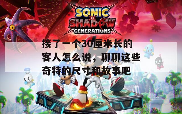 接了一个30厘米长的客人怎么说，聊聊这些奇特的尺寸和故事吧