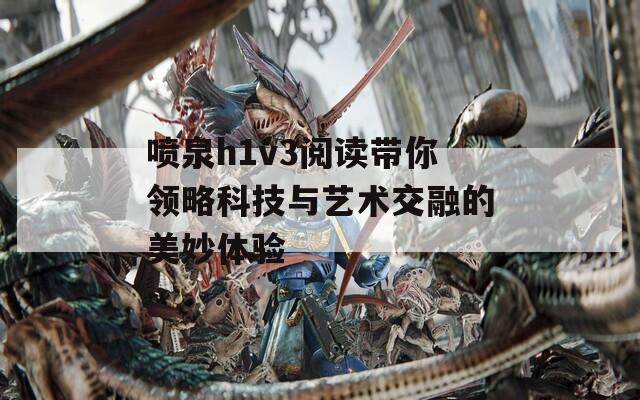 喷泉h1v3阅读带你领略科技与艺术交融的美妙体验