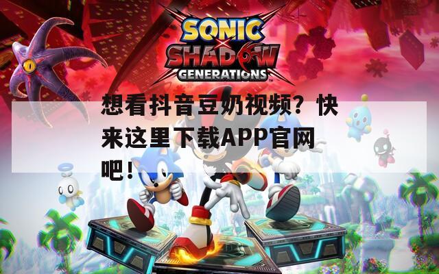 想看抖音豆奶视频？快来这里下载APP官网吧！