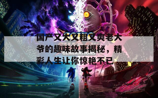 国产又大又粗又爽老大爷的趣味故事揭秘，精彩人生让你惊艳不已