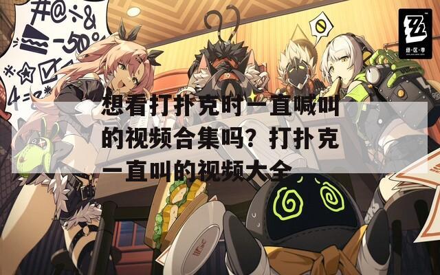 想看打扑克时一直喊叫的视频合集吗？打扑克一直叫的视频大全