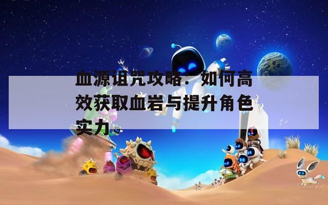 血源诅咒攻略：如何高效获取血岩与提升角色实力
