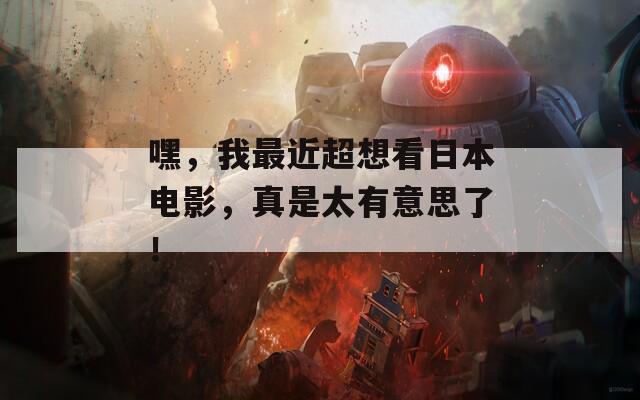 嘿，我最近超想看日本电影，真是太有意思了！