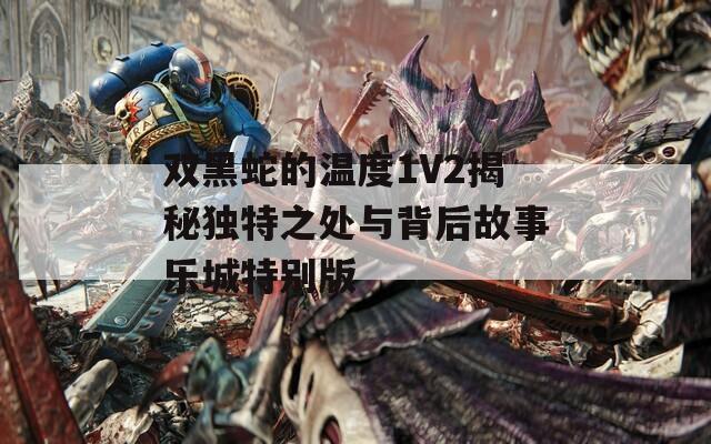 双黑蛇的温度1V2揭秘独特之处与背后故事乐城特别版