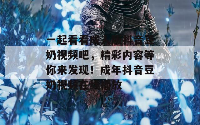 一起看看成人版抖音豆奶视频吧，精彩内容等你来发现！成年抖音豆奶视频在线播放