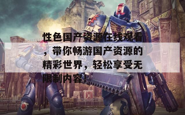 性色国产资源在线观看，带你畅游国产资源的精彩世界，轻松享受无限制内容！