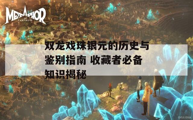 双龙戏珠银元的历史与鉴别指南 收藏者必备知识揭秘