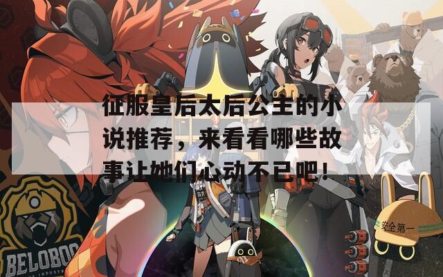 征服皇后太后公主的小说推荐，来看看哪些故事让她们心动不已吧！