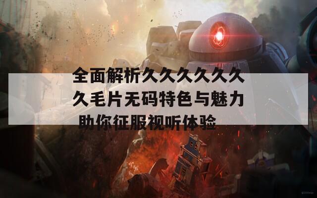 全面解析久久久久久久久毛片无码特色与魅力 助你征服视听体验