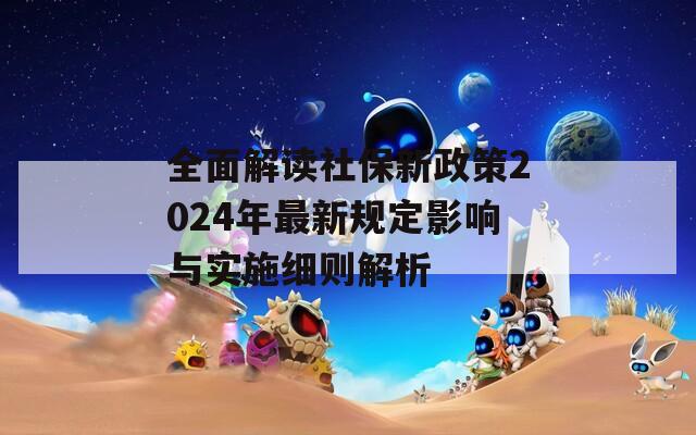 全面解读社保新政策2024年最新规定影响与实施细则解析