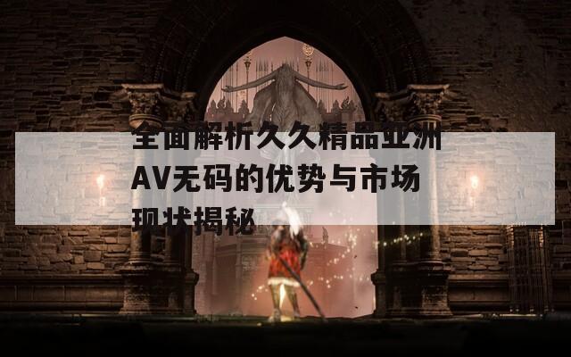 全面解析久久精品亚洲AV无码的优势与市场现状揭秘