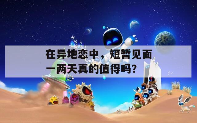 在异地恋中，短暂见面一两天真的值得吗？