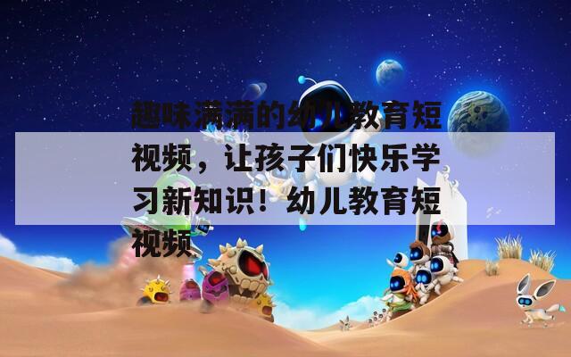 趣味满满的幼儿教育短视频，让孩子们快乐学习新知识！幼儿教育短视频