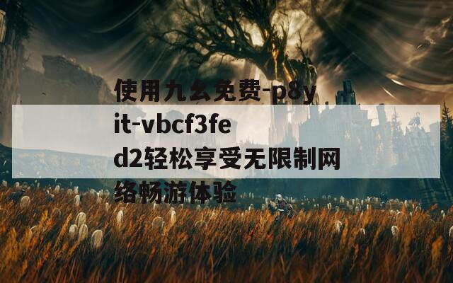 使用九幺免费-p8yit-vbcf3fed2轻松享受无限制网络畅游体验