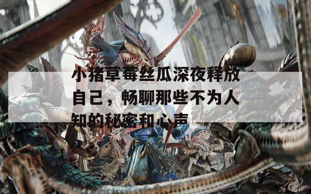 小猪草莓丝瓜深夜释放自己，畅聊那些不为人知的秘密和心声