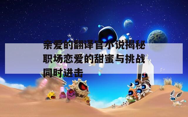 亲爱的翻译官小说揭秘职场恋爱的甜蜜与挑战同时进击
