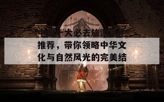 中国十大必去旅游圣地推荐，带你领略中华文化与自然风光的完美结合