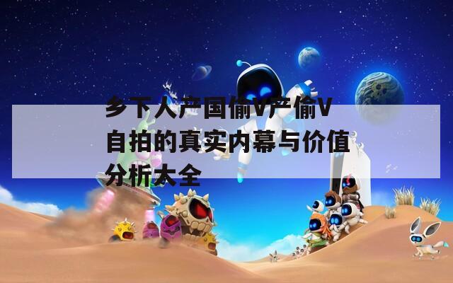 乡下人产国偷V产偷V自拍的真实内幕与价值分析大全